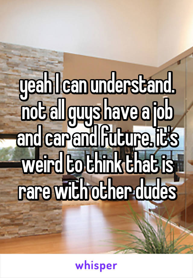 yeah I can understand. not all guys have a job and car and future. it's weird to think that is rare with other dudes
