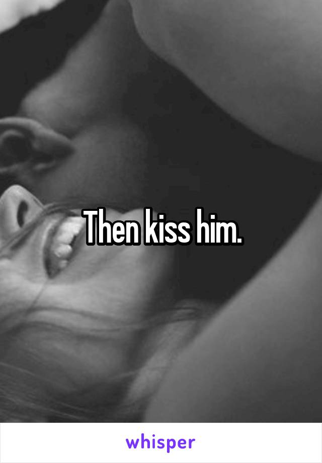 Then kiss him.