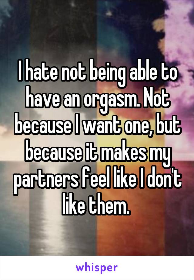 I hate not being able to have an orgasm. Not because I want one, but because it makes my partners feel like I don't like them. 