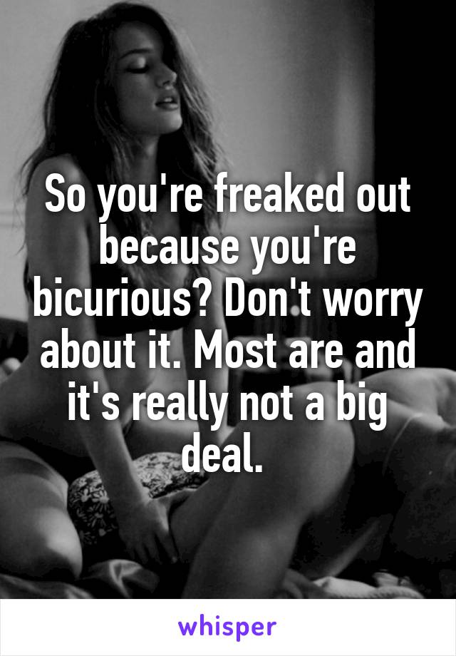 So you're freaked out because you're bicurious? Don't worry about it. Most are and it's really not a big deal. 