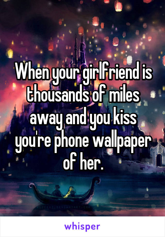 When your girlfriend is thousands of miles away and you kiss you're phone wallpaper of her.
