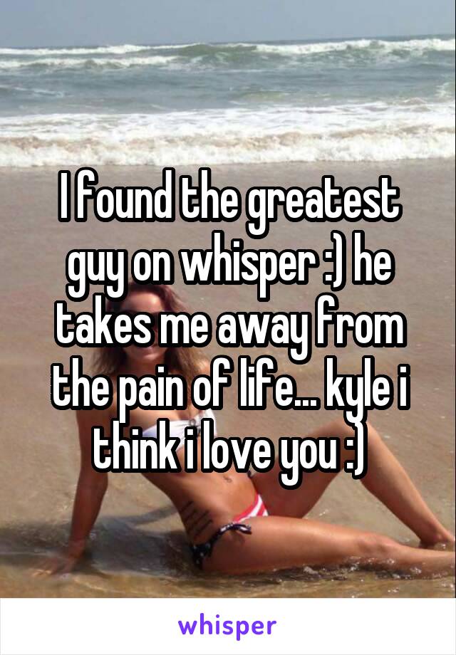 I found the greatest guy on whisper :) he takes me away from the pain of life... kyle i think i love you :)
