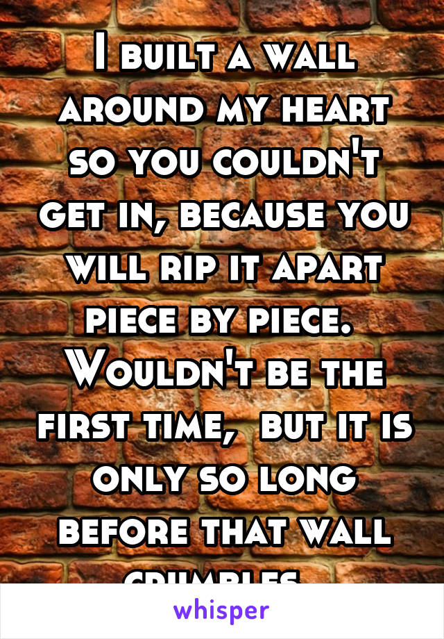I built a wall around my heart so you couldn't get in, because you will rip it apart piece by piece.  Wouldn't be the first time,  but it is only so long before that wall crumbles. 