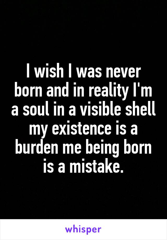 I wish I was never born and in reality I'm a soul in a visible shell my existence is a burden me being born is a mistake.