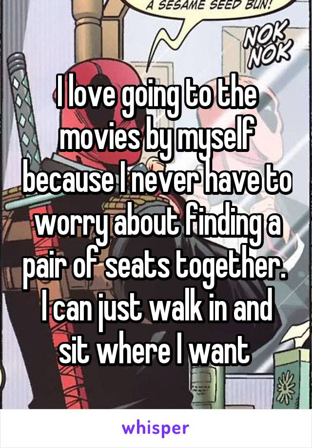 I love going to the movies by myself because I never have to worry about finding a pair of seats together. 
I can just walk in and sit where I want 