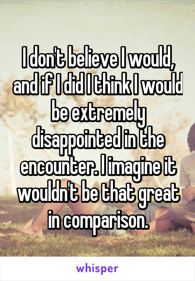 I don't believe I would, and if I did I think I would be extremely disappointed in the encounter. I imagine it wouldn't be that great in comparison.