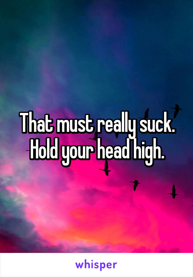 That must really suck. Hold your head high.