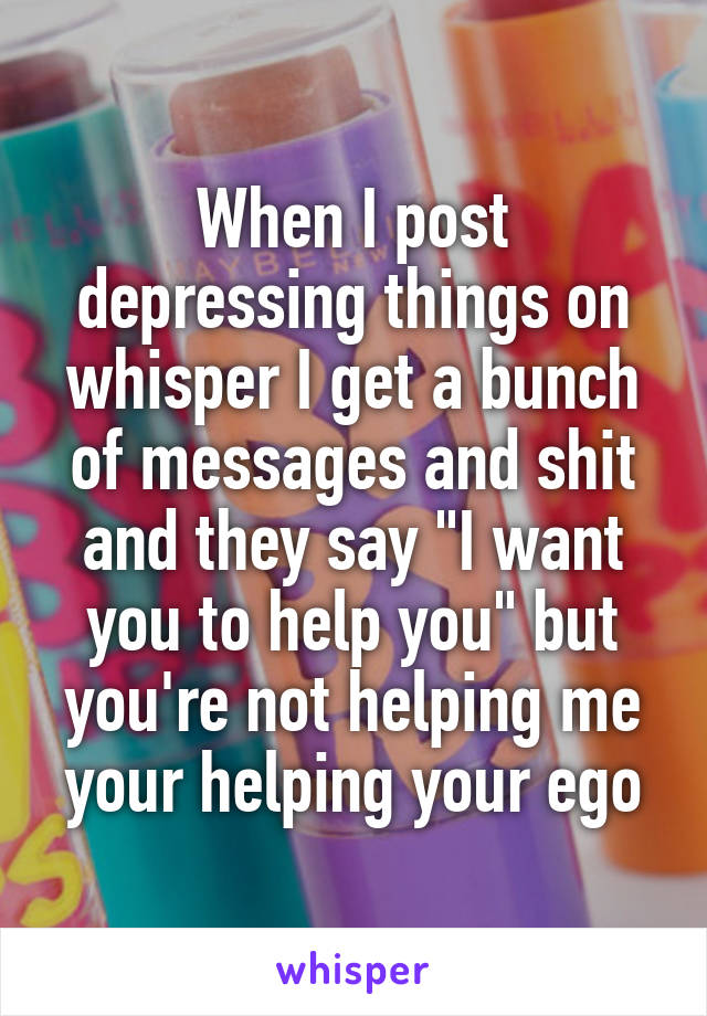 When I post depressing things on whisper I get a bunch of messages and shit and they say "I want you to help you" but you're not helping me your helping your ego