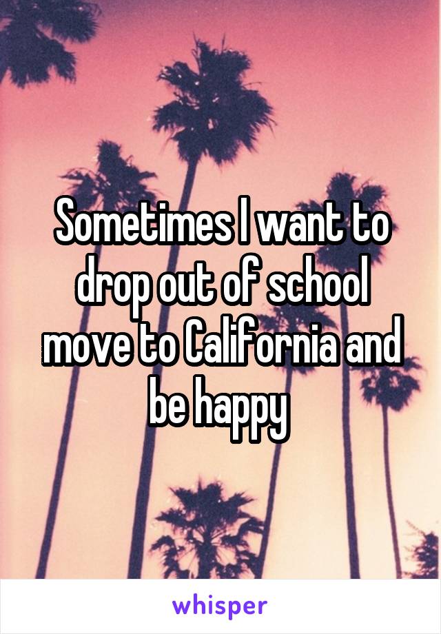 Sometimes I want to drop out of school move to California and be happy 