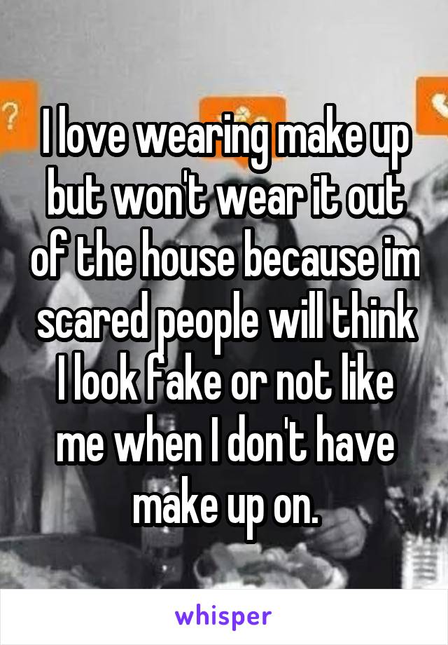 I love wearing make up but won't wear it out of the house because im scared people will think I look fake or not like me when I don't have make up on.