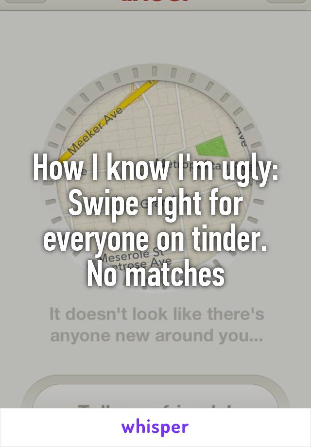How I know I'm ugly: Swipe right for everyone on tinder.
No matches