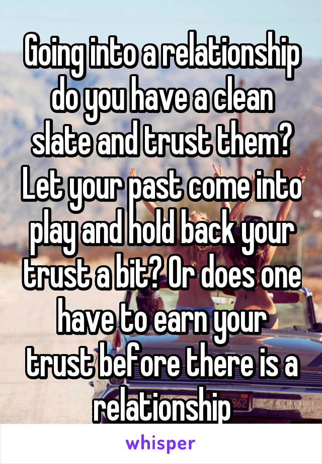 Going into a relationship do you have a clean slate and trust them? Let your past come into play and hold back your trust a bit? Or does one have to earn your trust before there is a relationship