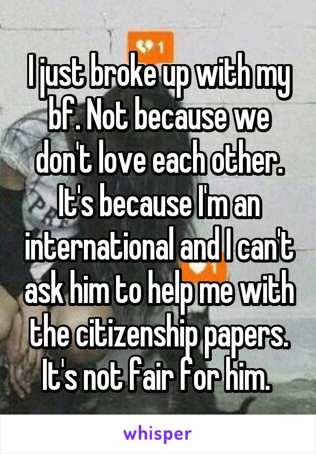 I just broke up with my bf. Not because we don't love each other. It's because I'm an international and I can't ask him to help me with the citizenship papers. It's not fair for him. 