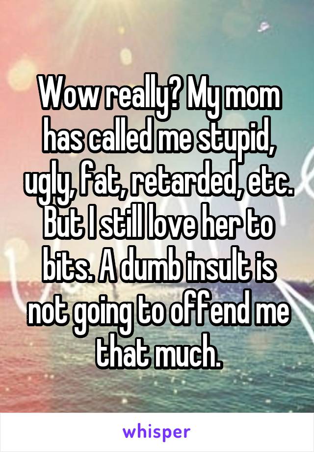 Wow really? My mom has called me stupid, ugly, fat, retarded, etc. But I still love her to bits. A dumb insult is not going to offend me that much.