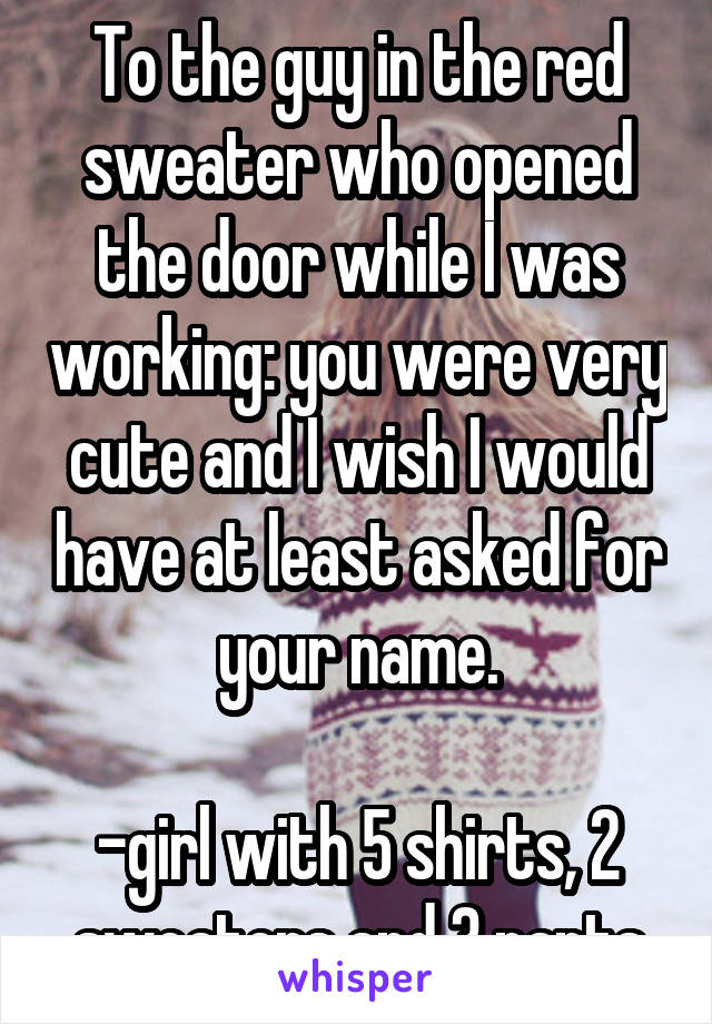 To the guy in the red sweater who opened the door while I was working: you were very cute and I wish I would have at least asked for your name.

-girl with 5 shirts, 2 sweaters and 3 pants