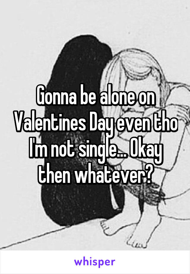 Gonna be alone on Valentines Day even tho I'm not single... Okay then whatever?