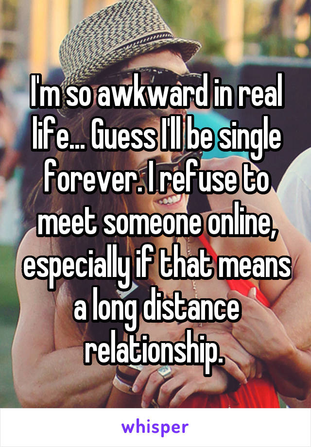 I'm so awkward in real life... Guess I'll be single forever. I refuse to meet someone online, especially if that means a long distance relationship. 