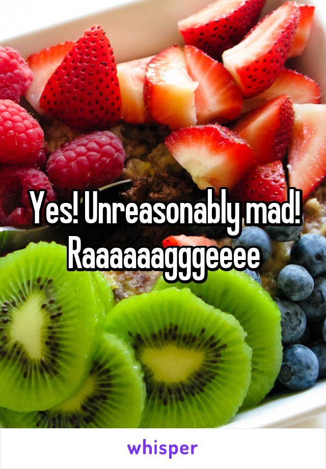 Yes! Unreasonably mad! Raaaaaagggeeee