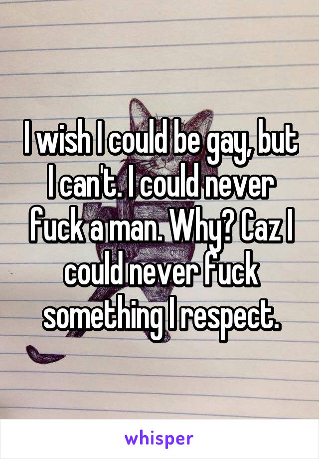 I wish I could be gay, but I can't. I could never fuck a man. Why? Caz I could never fuck something I respect.