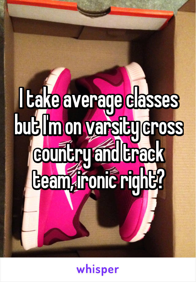 I take average classes but I'm on varsity cross country and track team, ironic right?