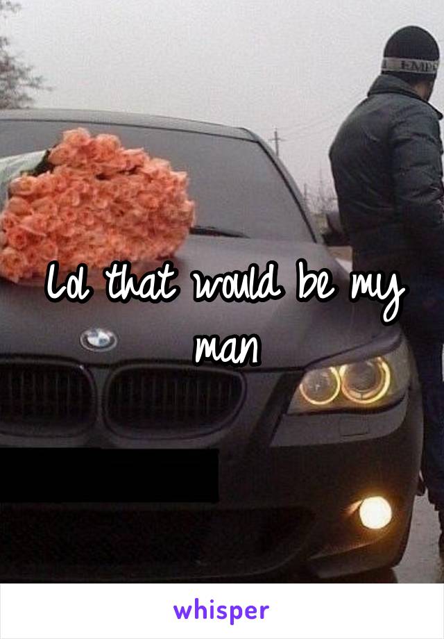 Lol that would be my man