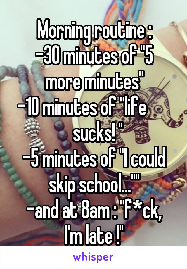 Morning routine :
-30 minutes of "5 more minutes"
-10 minutes of "life          sucks! "
-5 minutes of "I could skip school...""
-and at 8am : "f*ck, I'm late !"