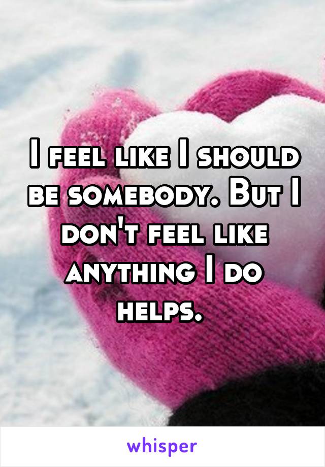 I feel like I should be somebody. But I don't feel like anything I do helps. 