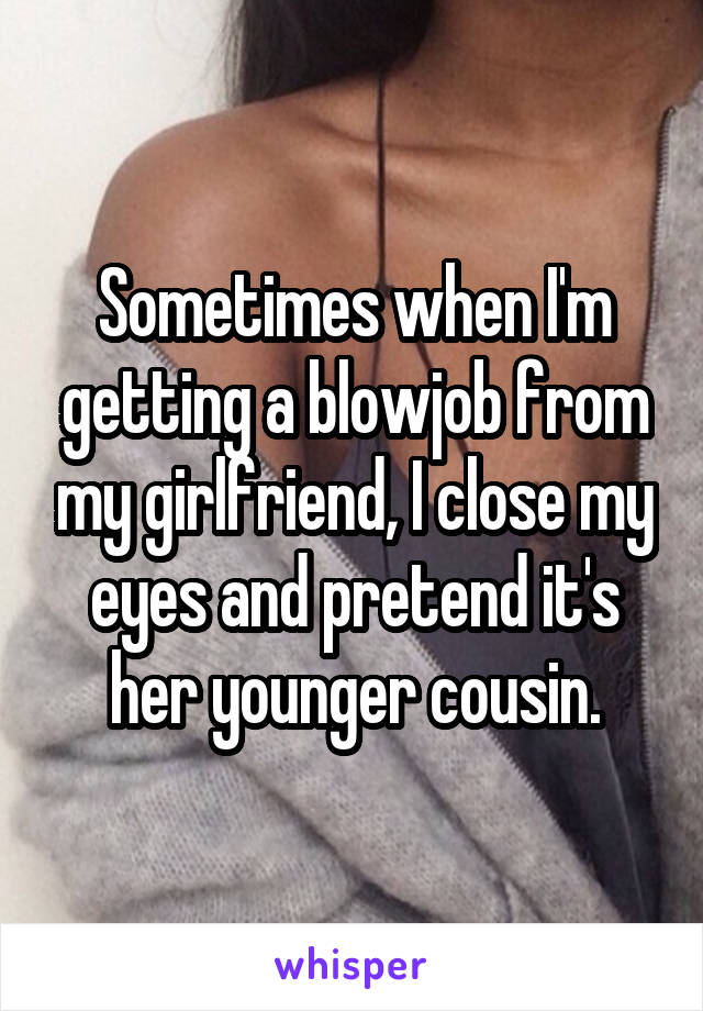 Sometimes when I'm getting a blowjob from my girlfriend, I close my eyes and pretend it's her younger cousin.