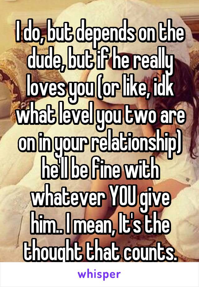 I do, but depends on the dude, but if he really loves you (or like, idk what level you two are on in your relationship) he'll be fine with whatever YOU give him.. I mean, It's the thought that counts.