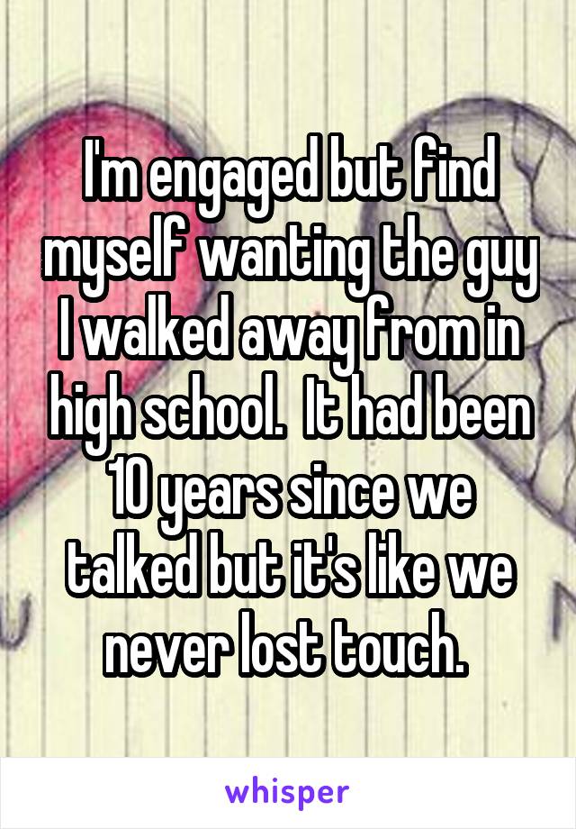 I'm engaged but find myself wanting the guy I walked away from in high school.  It had been 10 years since we talked but it's like we never lost touch. 