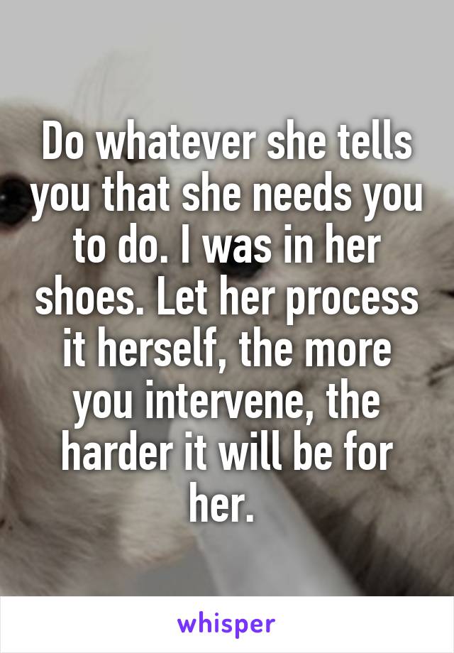 Do whatever she tells you that she needs you to do. I was in her shoes. Let her process it herself, the more you intervene, the harder it will be for her. 