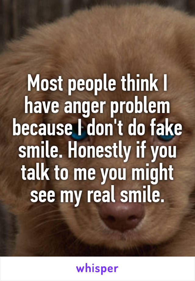 Most people think I have anger problem because I don't do fake smile. Honestly if you talk to me you might see my real smile.