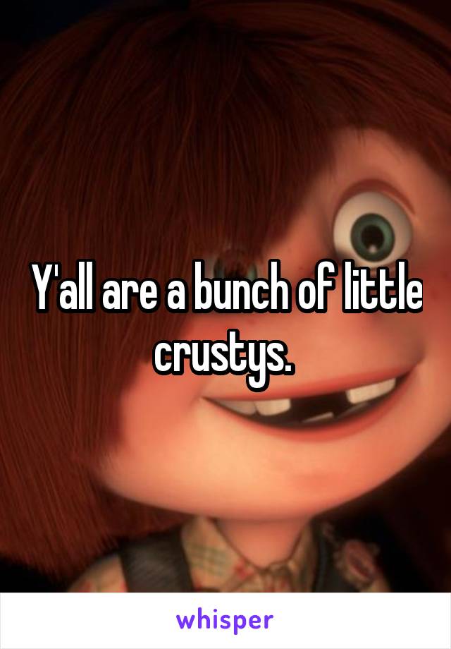 Y'all are a bunch of little crustys. 