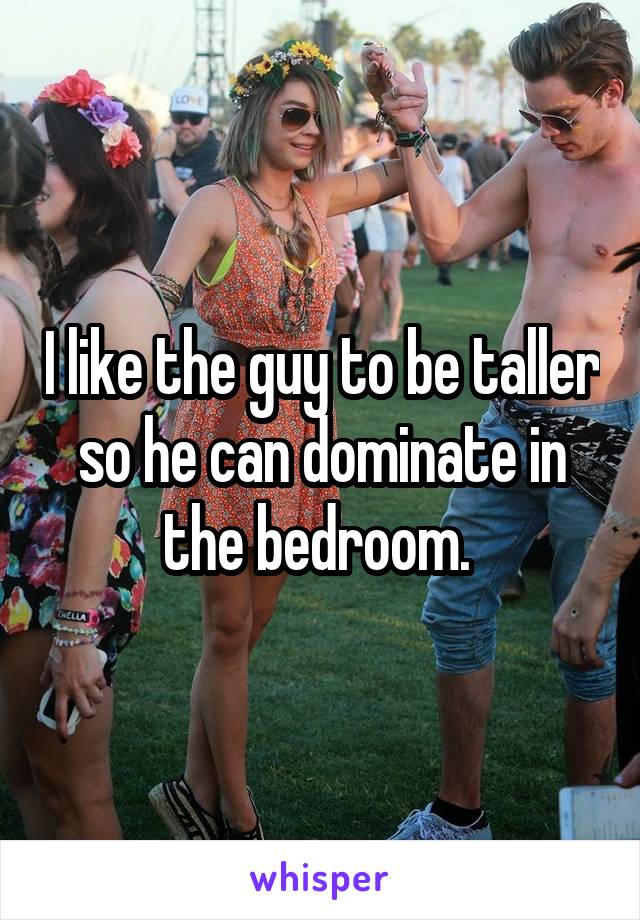 I like the guy to be taller so he can dominate in the bedroom. 