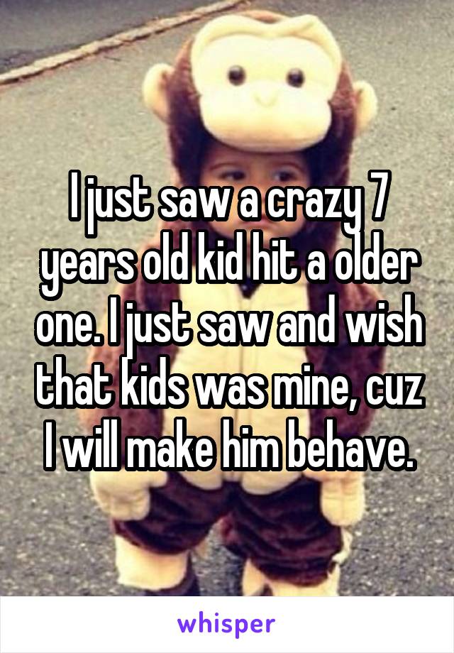 I just saw a crazy 7 years old kid hit a older one. I just saw and wish that kids was mine, cuz I will make him behave.