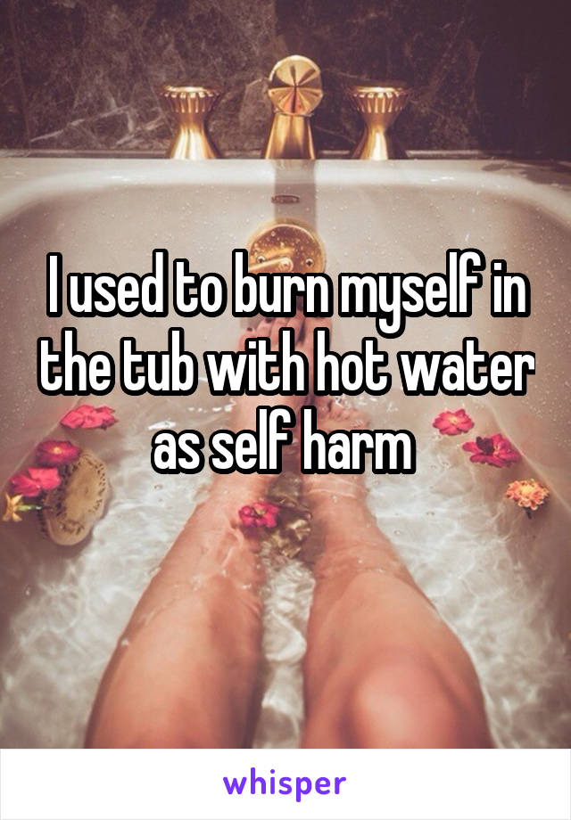 I used to burn myself in the tub with hot water as self harm 
