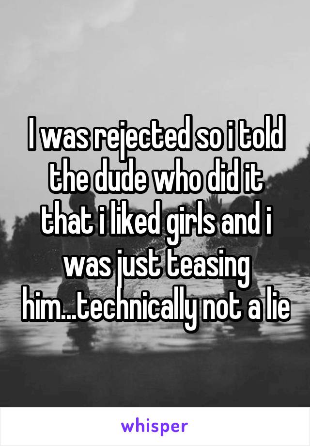 I was rejected so i told the dude who did it that i liked girls and i was just teasing him...technically not a lie