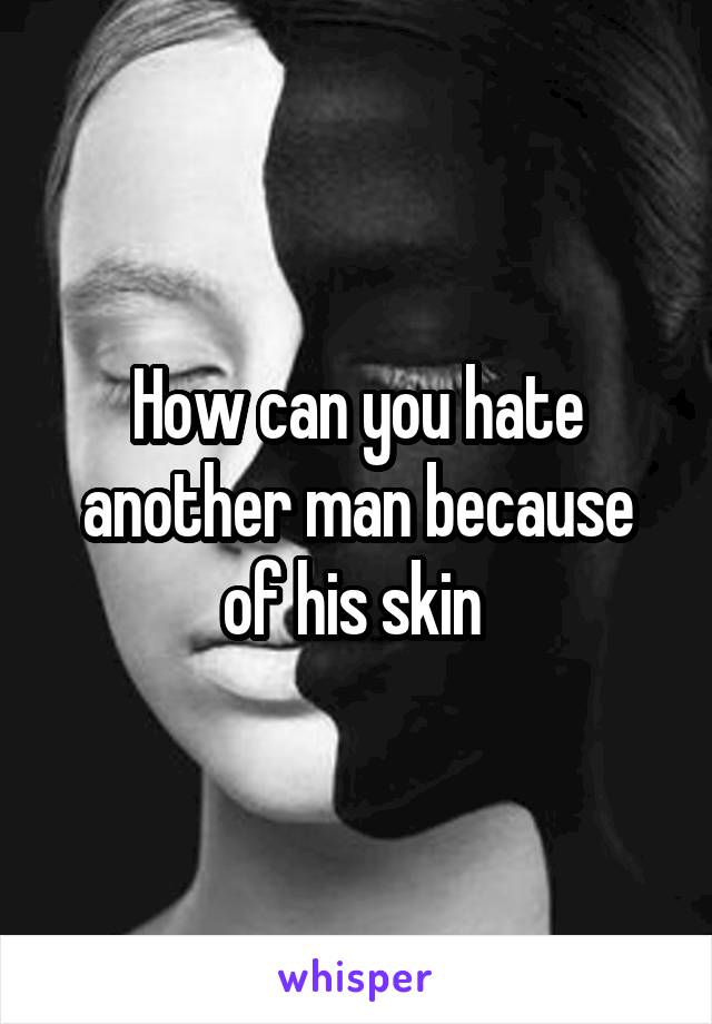 How can you hate another man because of his skin 