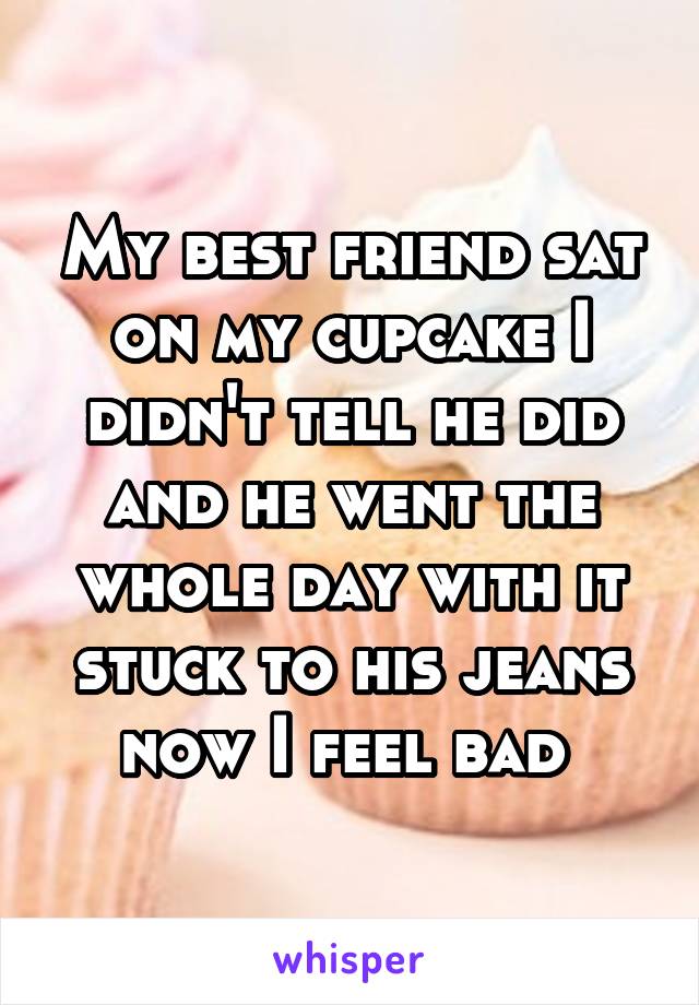 My best friend sat on my cupcake I didn't tell he did and he went the whole day with it stuck to his jeans now I feel bad 