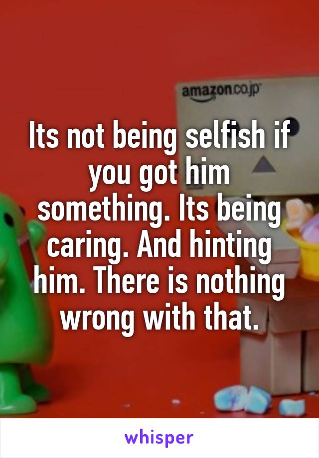 Its not being selfish if you got him something. Its being caring. And hinting him. There is nothing wrong with that.