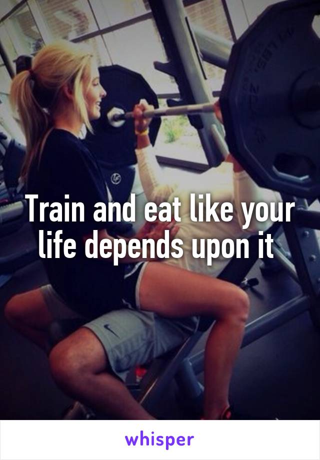 Train and eat like your life depends upon it 