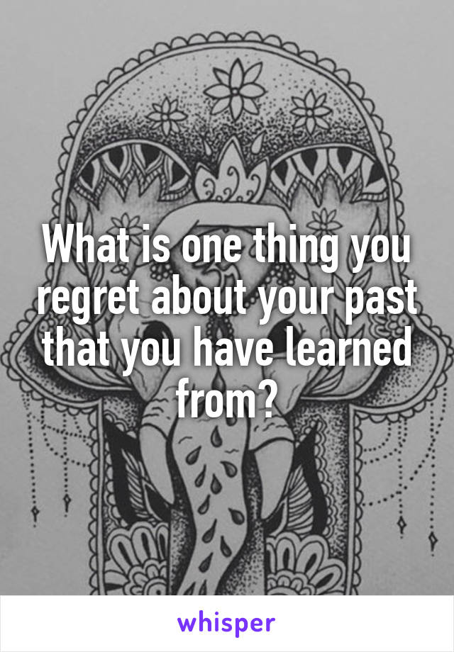 What is one thing you regret about your past that you have learned from?