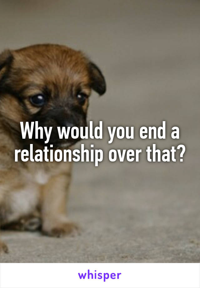 Why would you end a relationship over that?