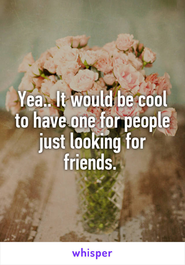 Yea.. It would be cool to have one for people just looking for friends. 