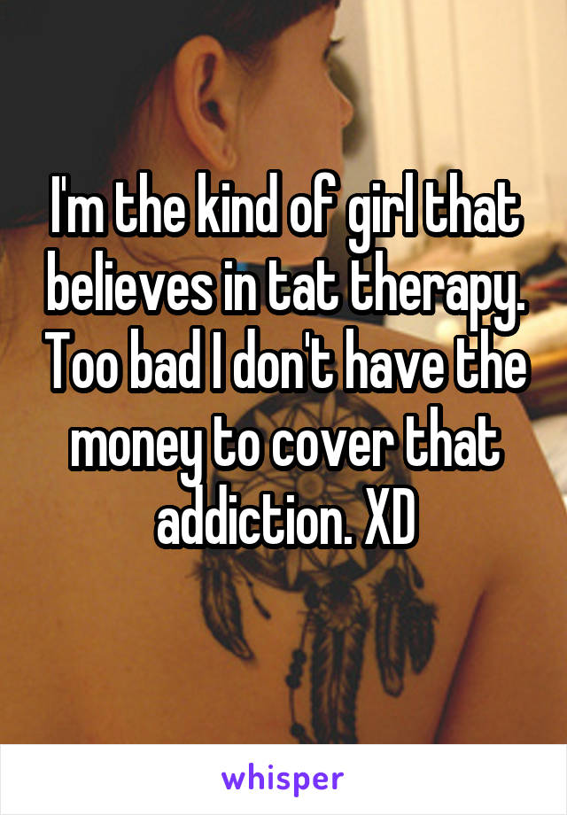 I'm the kind of girl that believes in tat therapy. Too bad I don't have the money to cover that addiction. XD
