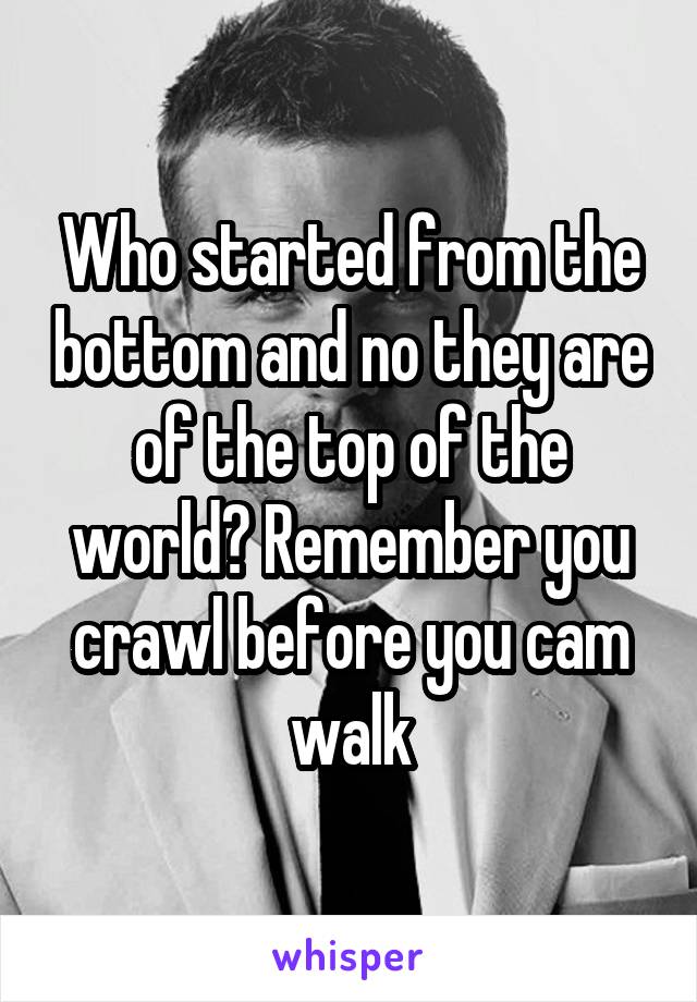 Who started from the bottom and no they are of the top of the world? Remember you crawl before you cam walk