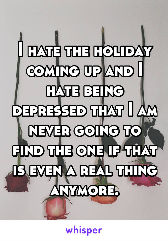 I hate the holiday coming up and I hate being depressed that I am never going to find the one if that is even a real thing anymore.