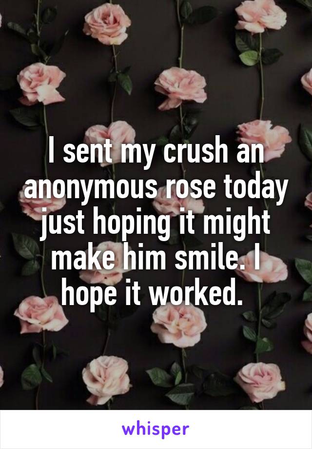 I sent my crush an anonymous rose today just hoping it might make him smile. I hope it worked. 