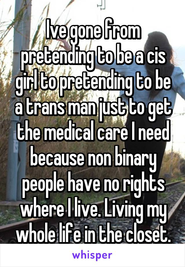 Ive gone from pretending to be a cis girl to pretending to be a trans man just to get the medical care I need because non binary people have no rights where I live. Living my whole life in the closet.