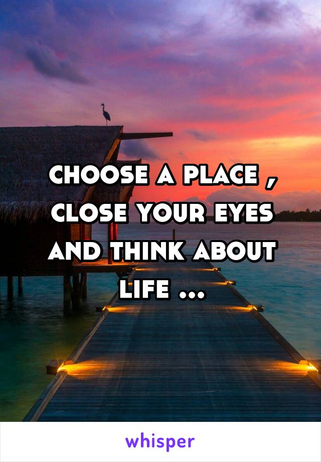 choose a place , close your eyes and think about life ...